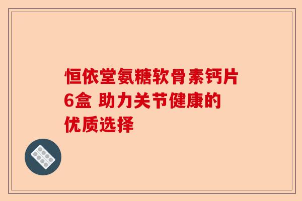 恒依堂氨糖软骨素钙片6盒 助力关节健康的优质选择-第1张图片-关节保镖