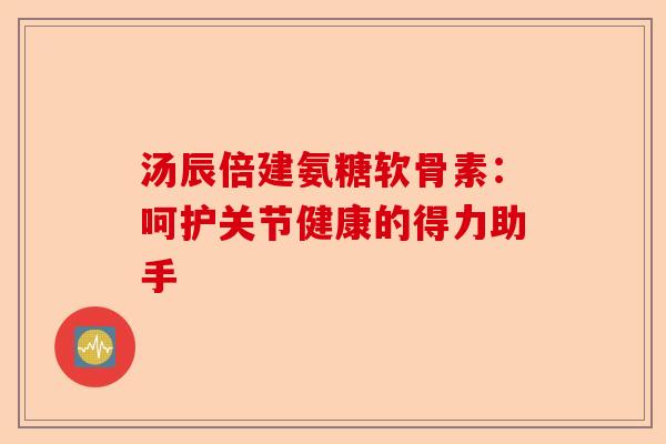 汤辰倍建氨糖软骨素：呵护关节健康的得力助手-第1张图片-关节保镖