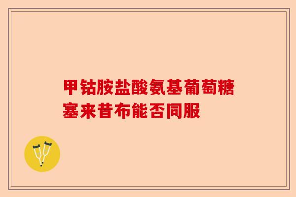 甲钴胺盐酸氨基葡萄糖塞来昔布能否同服-第1张图片-关节保镖