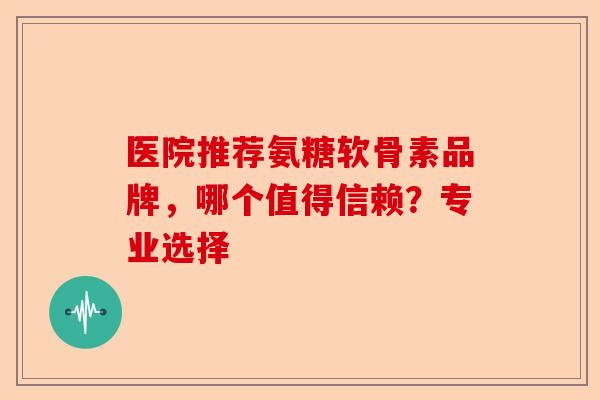医院推荐氨糖软骨素品牌，哪个值得信赖？专业选择-第1张图片-关节保镖