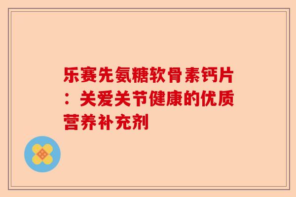 乐赛先氨糖软骨素钙片：关爱关节健康的优质营养补充剂-第1张图片-关节保镖