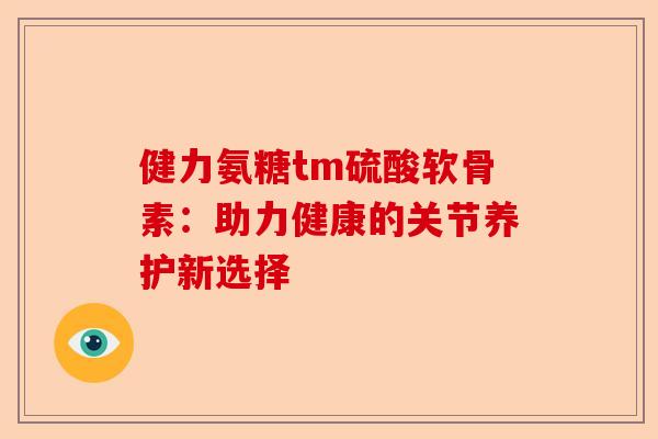 健力氨糖tm硫酸软骨素：助力健康的关节养护新选择-第1张图片-关节保镖