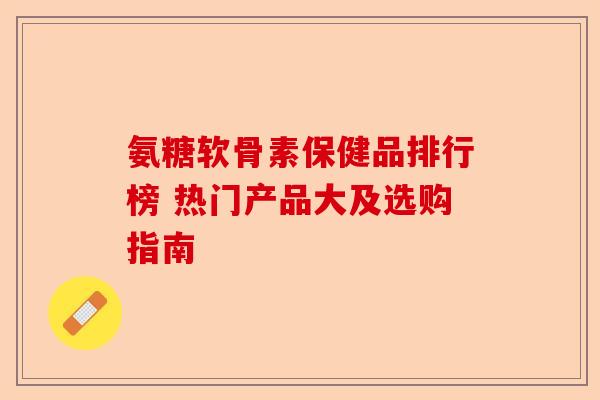 氨糖软骨素保健品排行榜 热门产品大及选购指南-第1张图片-关节保镖