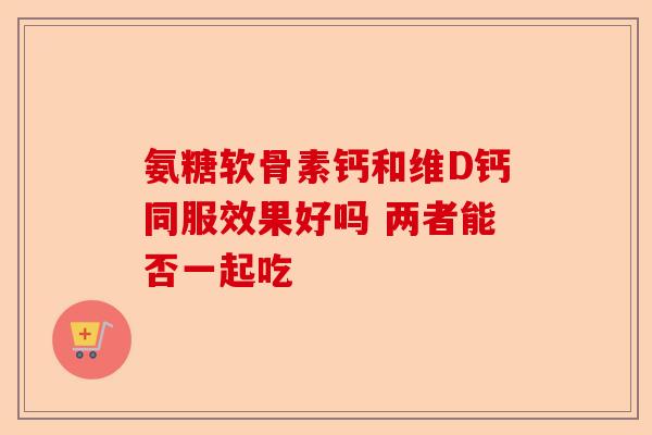 氨糖软骨素钙和维D钙同服效果好吗 两者能否一起吃-第1张图片-关节保镖