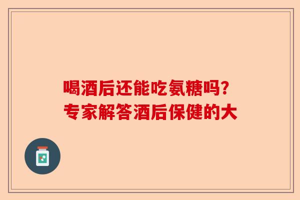 喝酒后还能吃氨糖吗？专家解答酒后保健的大-第1张图片-关节保镖