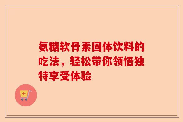 氨糖软骨素固体饮料的吃法，轻松带你领悟独特享受体验-第1张图片-关节保镖