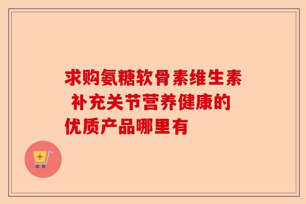 求购氨糖软骨素维生素 补充关节营养健康的优质产品哪里有