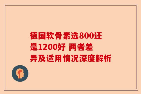 德国软骨素选800还是1200好 两者差异及适用情况深度解析