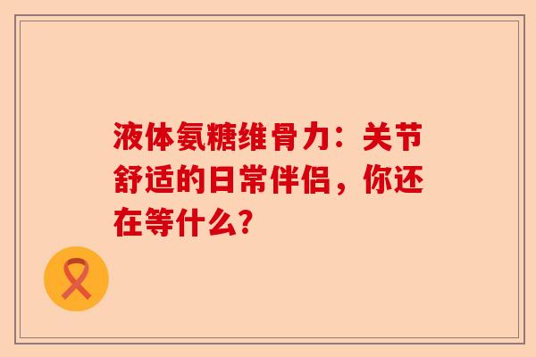 液体氨糖维骨力：关节舒适的日常伴侣，你还在等什么？