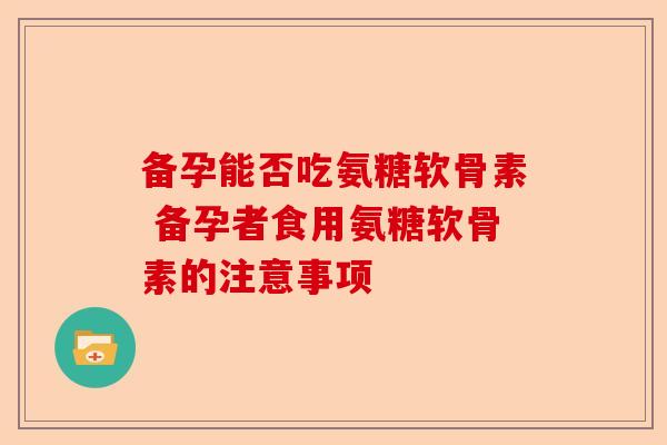 备孕能否吃氨糖软骨素 备孕者食用氨糖软骨素的注意事项