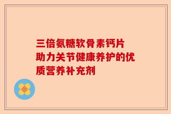 三倍氨糖软骨素钙片 助力关节健康养护的优质营养补充剂