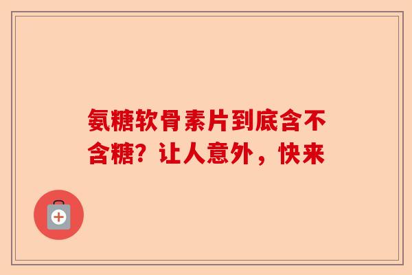 氨糖软骨素片到底含不含糖？让人意外，快来-第1张图片-关节保镖
