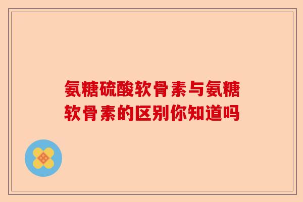氨糖硫酸软骨素与氨糖软骨素的区别你知道吗-第1张图片-关节保镖