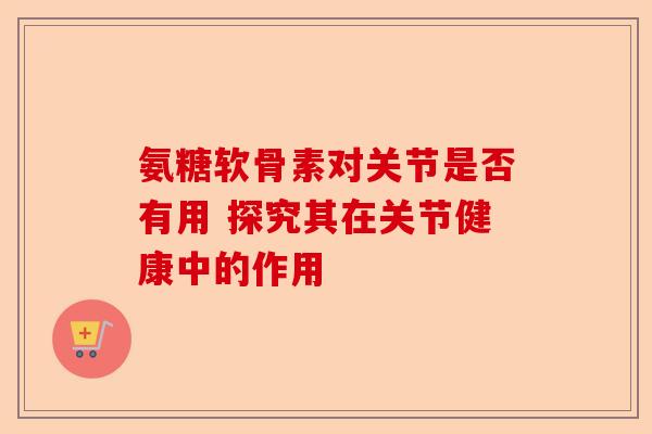 氨糖软骨素对关节是否有用 探究其在关节健康中的作用