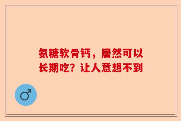 氨糖软骨钙，居然可以长期吃？让人意想不到