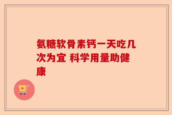氨糖软骨素钙一天吃几次为宜 科学用量助健康-第1张图片-关节保镖