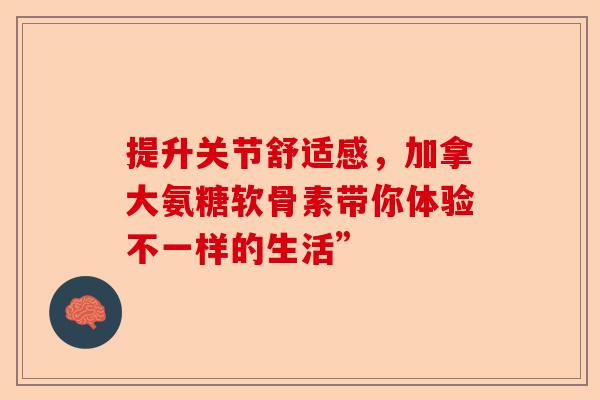 提升关节舒适感，加拿大氨糖软骨素带你体验不一样的生活”
