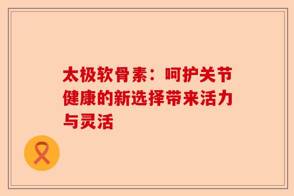 太极软骨素：呵护关节健康的新选择带来活力与灵活