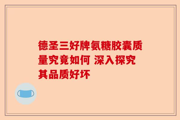 德圣三好牌氨糖胶囊质量究竟如何 深入探究其品质好坏-第1张图片-关节保镖