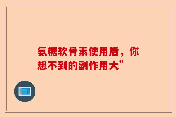 氨糖软骨素使用后，你想不到的副作用大”-第1张图片-关节保镖