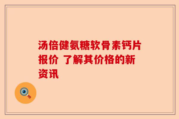 汤倍健氨糖软骨素钙片报价 了解其价格的新资讯-第1张图片-关节保镖