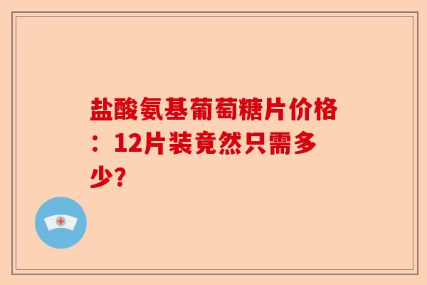 盐酸氨基葡萄糖片价格：12片装竟然只需多少？