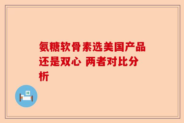 氨糖软骨素选美国产品还是双心 两者对比分析
