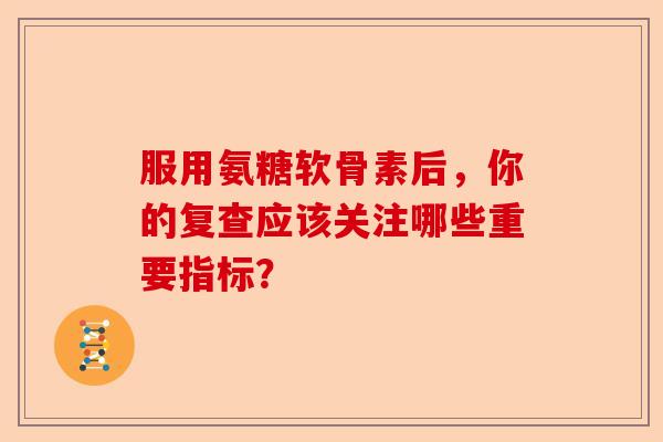服用氨糖软骨素后，你的复查应该关注哪些重要指标？-第1张图片-关节保镖
