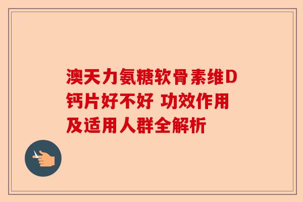 澳天力氨糖软骨素维D钙片好不好 功效作用及适用人群全解析-第1张图片-关节保镖