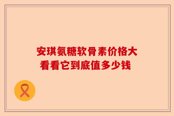 安琪氨糖软骨素价格大 看看它到底值多少钱-第1张图片-关节保镖