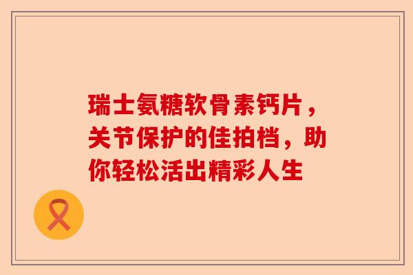瑞士氨糖软骨素钙片，关节保护的佳拍档，助你轻松活出精彩人生-第1张图片-关节保镖