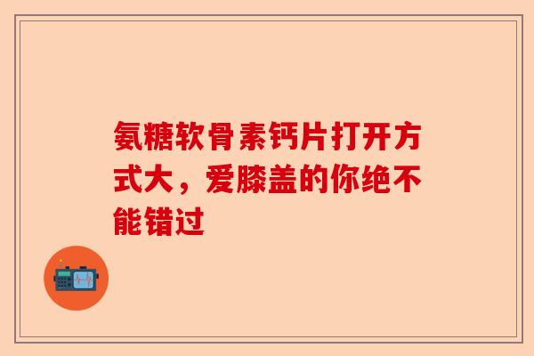 氨糖软骨素钙片打开方式大，爱膝盖的你绝不能错过