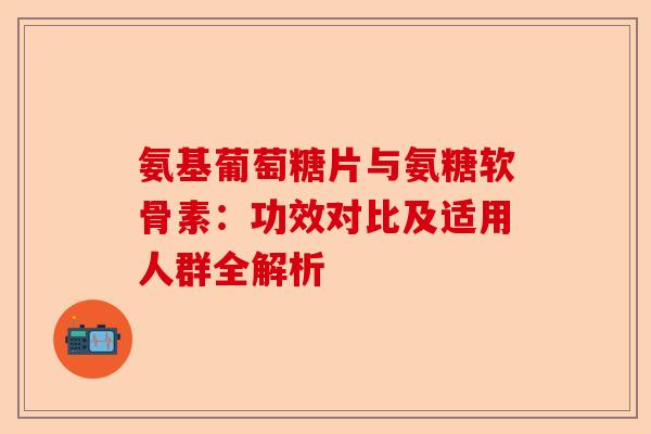 氨基葡萄糖片与氨糖软骨素：功效对比及适用人群全解析
