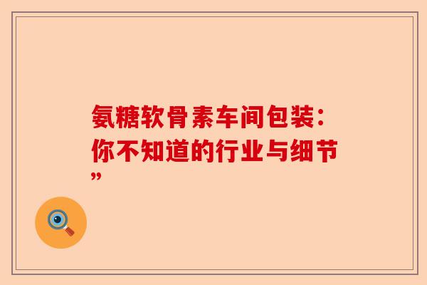 氨糖软骨素车间包装：你不知道的行业与细节”-第1张图片-关节保镖