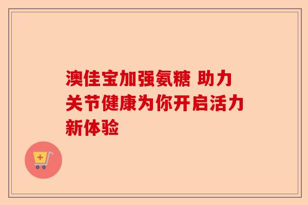 澳佳宝加强氨糖 助力关节健康为你开启活力新体验-第1张图片-关节保镖