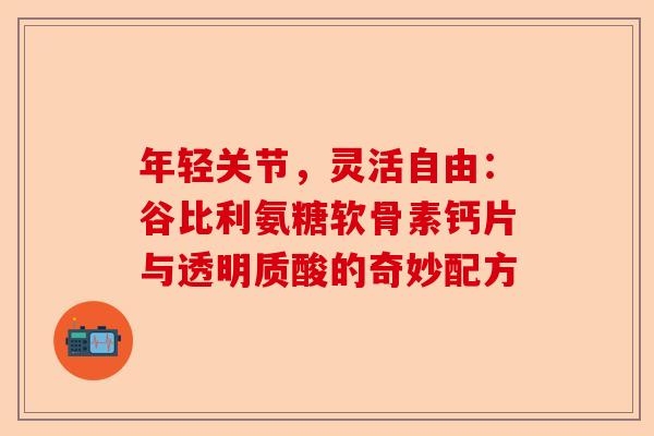 年轻关节，灵活自由：谷比利氨糖软骨素钙片与透明质酸的奇妙配方-第1张图片-关节保镖