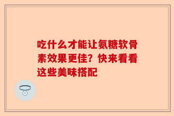 吃什么才能让氨糖软骨素效果更佳？快来看看这些美味搭配-第1张图片-关节保镖