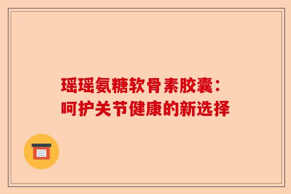 瑶瑶氨糖软骨素胶囊：呵护关节健康的新选择