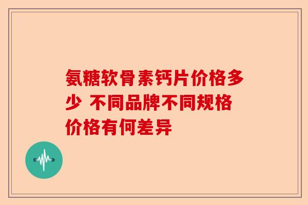 氨糖软骨素钙片价格多少 不同品牌不同规格价格有何差异