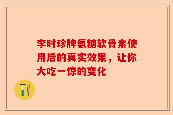 李时珍牌氨糖软骨素使用后的真实效果，让你大吃一惊的变化-第1张图片-关节保镖