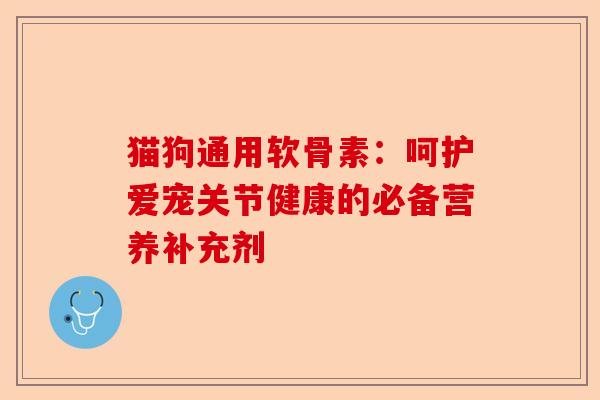 猫狗通用软骨素：呵护爱宠关节健康的必备营养补充剂-第1张图片-关节保镖