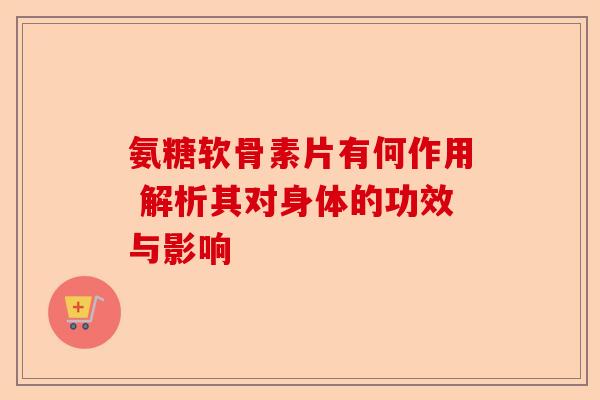 氨糖软骨素片有何作用 解析其对身体的功效与影响-第1张图片-关节保镖
