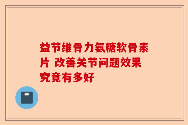 益节维骨力氨糖软骨素片 改善关节问题效果究竟有多好