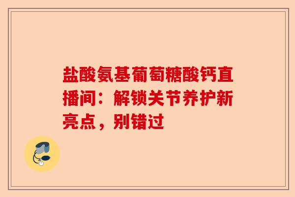 盐酸氨基葡萄糖酸钙直播间：解锁关节养护新亮点，别错过-第1张图片-关节保镖
