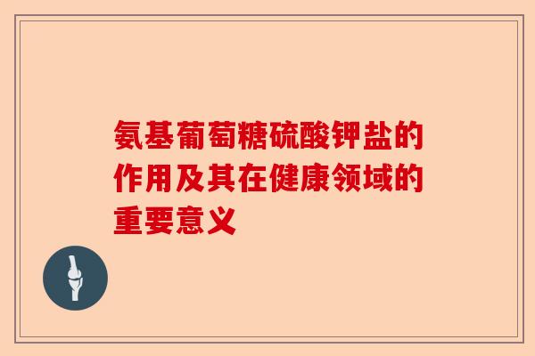 氨基葡萄糖硫酸钾盐的作用及其在健康领域的重要意义-第1张图片-关节保镖