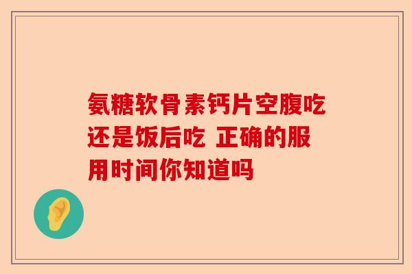 氨糖软骨素钙片空腹吃还是饭后吃 正确的服用时间你知道吗-第1张图片-关节保镖