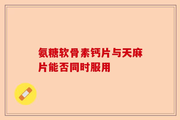 氨糖软骨素钙片与天麻片能否同时服用-第1张图片-关节保镖
