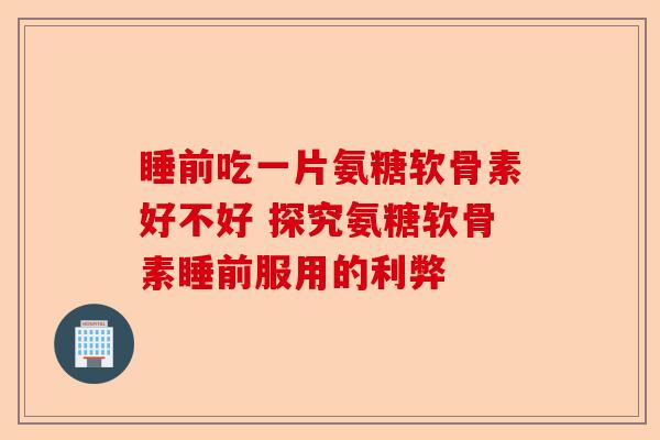 睡前吃一片氨糖软骨素好不好 探究氨糖软骨素睡前服用的利弊-第1张图片-关节保镖