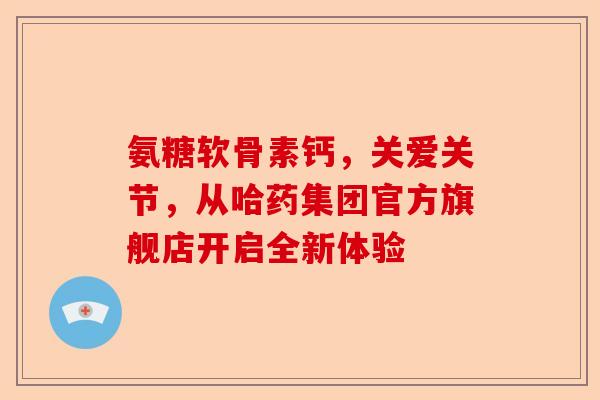 氨糖软骨素钙，关爱关节，从哈药集团官方旗舰店开启全新体验-第1张图片-关节保镖