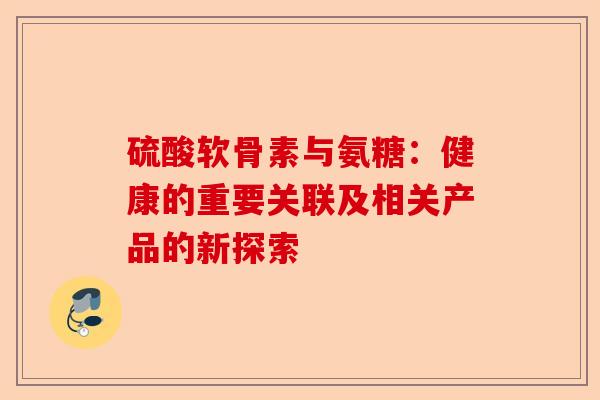 硫酸软骨素与氨糖：健康的重要关联及相关产品的新探索-第1张图片-关节保镖